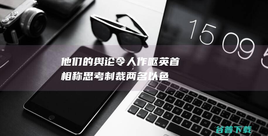 他们的舆论令人作呕！ 英首相称思考制裁两名以色列部长 (他们的舆论令人敬佩)